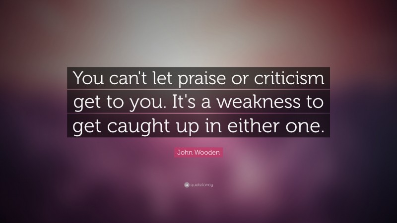 John Wooden Quote: “You can't let praise or criticism get to you. It's a weakness to get caught up in either one.”