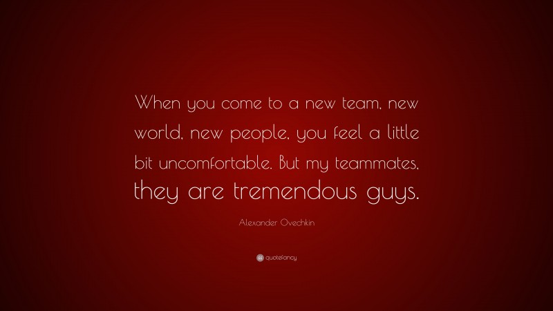Alexander Ovechkin Quote: “When you come to a new team, new world, new people, you feel a little bit uncomfortable. But my teammates, they are tremendous guys.”
