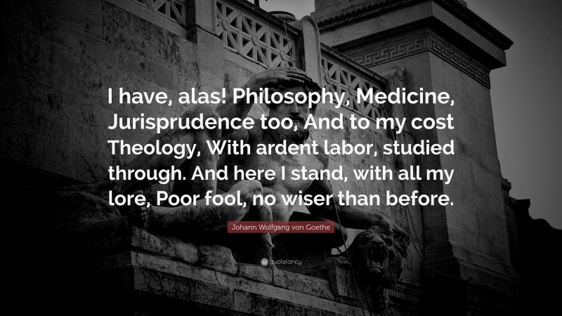 Johann Wolfgang von Goethe Quote: “I have, alas! Philosophy, Medicine, Jurisprudence too, And to my cost Theology, With ardent labor, studied through. And here I stand, with all my lore, Poor fool, no wiser than before.”