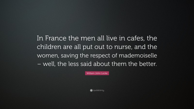 William John Locke Quote: “In France the men all live in cafes, the children are all put out to nurse, and the women, saving the respect of mademoiselle – well, the less said about them the better.”