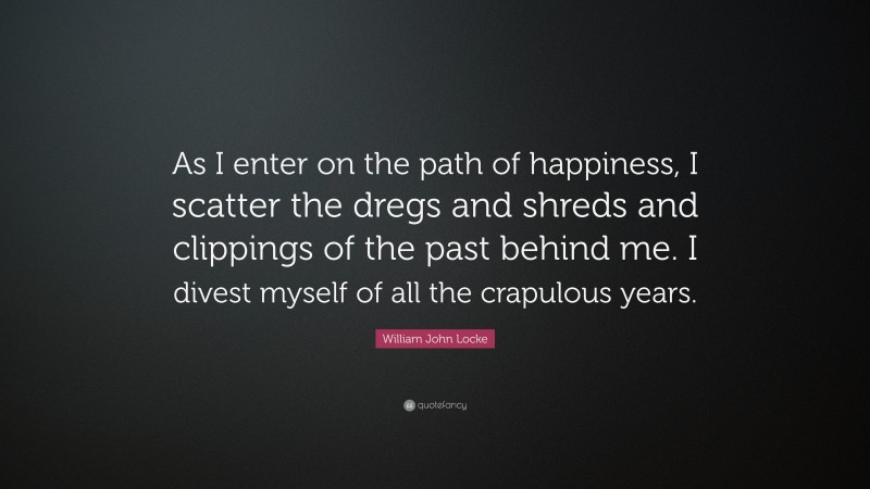 William John Locke Quote: “As I enter on the path of happiness, I scatter the dregs and shreds and clippings of the past behind me. I divest myself of all the crapulous years.”