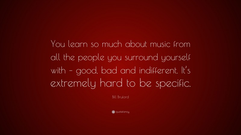 Bill Bruford Quote: “You learn so much about music from all the people you surround yourself with – good, bad and indifferent. It’s extremely hard to be specific.”