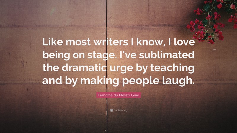 Francine du Plessix Gray Quote: “Like most writers I know, I love being on stage. I’ve sublimated the dramatic urge by teaching and by making people laugh.”