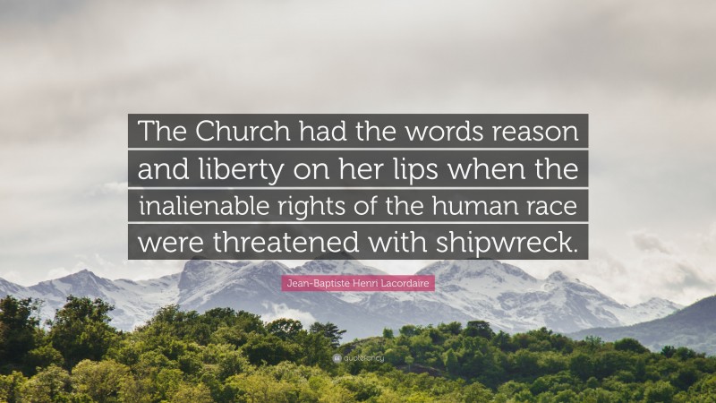 Jean-Baptiste Henri Lacordaire Quote: “The Church had the words reason and liberty on her lips when the inalienable rights of the human race were threatened with shipwreck.”