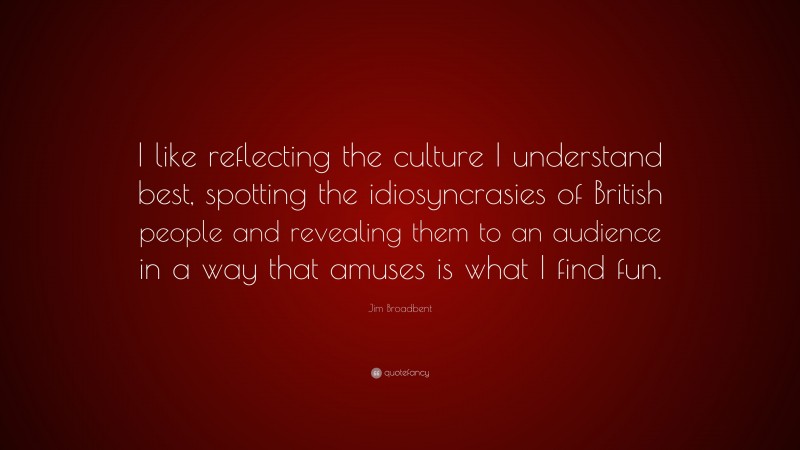 Jim Broadbent Quote: “I like reflecting the culture I understand best, spotting the idiosyncrasies of British people and revealing them to an audience in a way that amuses is what I find fun.”