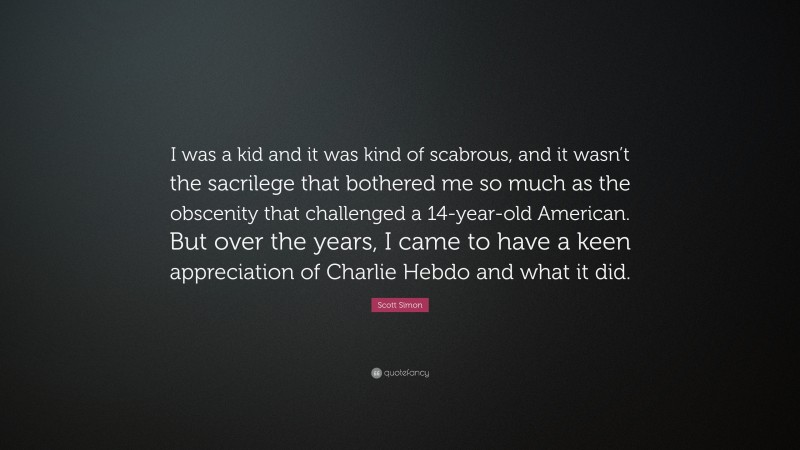 Scott Simon Quote: “I was a kid and it was kind of scabrous, and it wasn’t the sacrilege that bothered me so much as the obscenity that challenged a 14-year-old American. But over the years, I came to have a keen appreciation of Charlie Hebdo and what it did.”