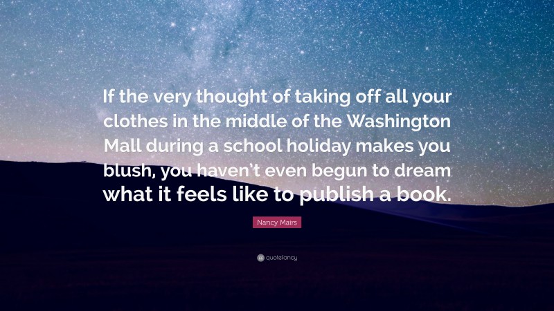 Nancy Mairs Quote: “If the very thought of taking off all your clothes in the middle of the Washington Mall during a school holiday makes you blush, you haven’t even begun to dream what it feels like to publish a book.”