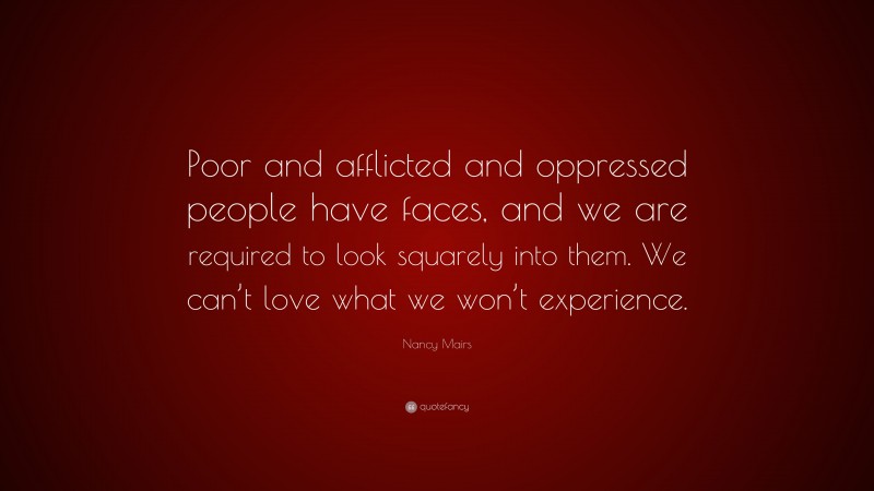 Nancy Mairs Quote: “Poor and afflicted and oppressed people have faces, and we are required to look squarely into them. We can’t love what we won’t experience.”