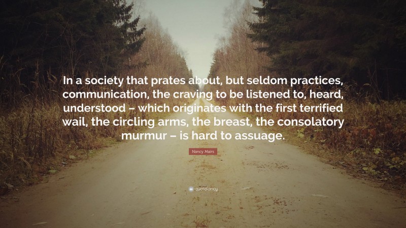 Nancy Mairs Quote: “In a society that prates about, but seldom practices, communication, the craving to be listened to, heard, understood – which originates with the first terrified wail, the circling arms, the breast, the consolatory murmur – is hard to assuage.”