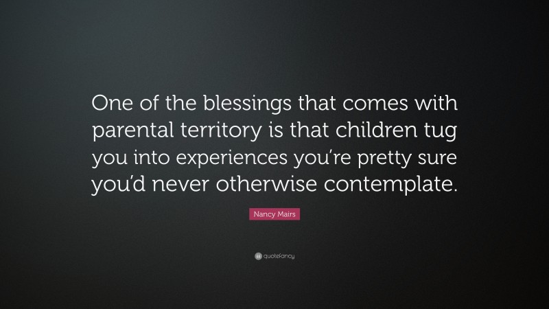 Nancy Mairs Quote: “One of the blessings that comes with parental territory is that children tug you into experiences you’re pretty sure you’d never otherwise contemplate.”