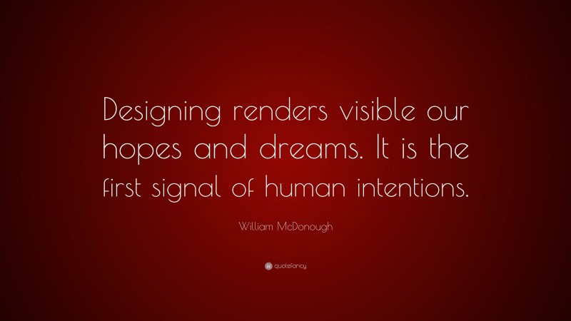 William McDonough Quote: “Designing renders visible our hopes and dreams. It is the first signal of human intentions.”