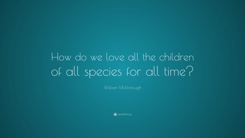 William McDonough Quote: “How do we love all the children of all species for all time?”