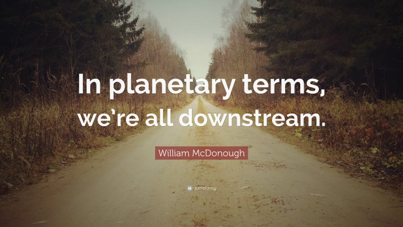 William McDonough Quote: “In planetary terms, we’re all downstream.”