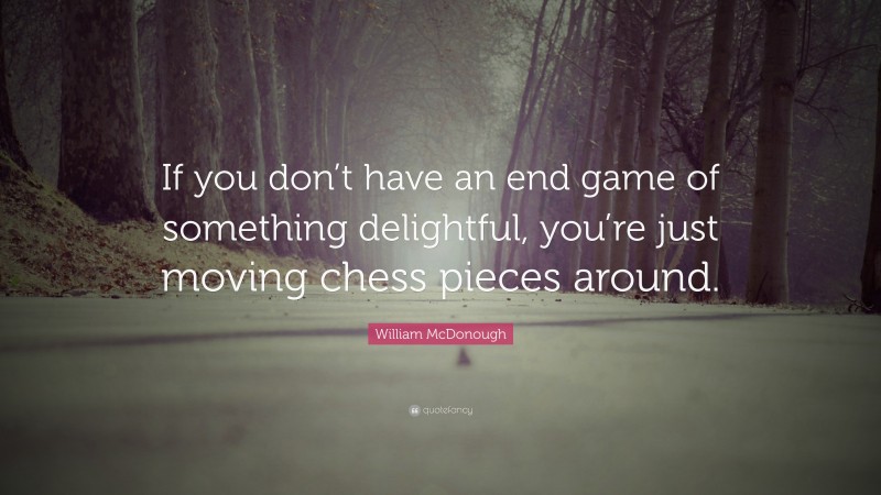 William McDonough Quote: “If you don’t have an end game of something delightful, you’re just moving chess pieces around.”