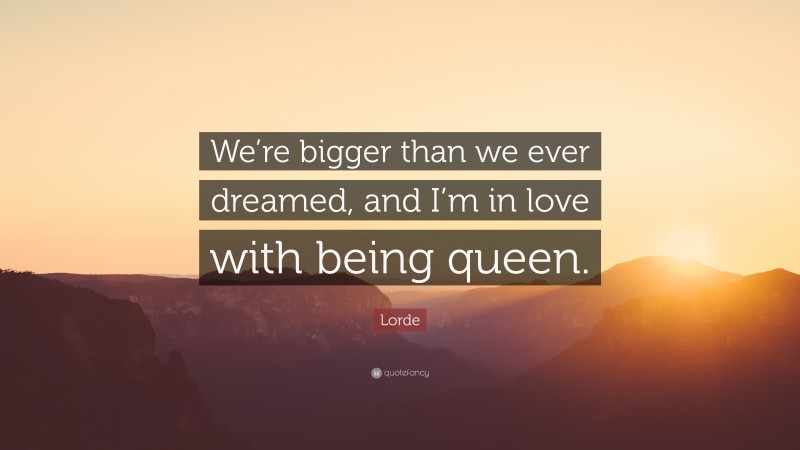 Lorde Quote: “We’re bigger than we ever dreamed, and I’m in love with being queen.”