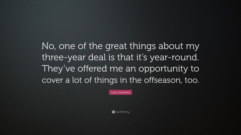 Lisa Guerrero Quote: “No, one of the great things about my three-year deal is that it’s year-round. They’ve offered me an opportunity to cover a lot of things in the offseason, too.”