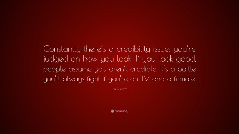 Lisa Guerrero Quote: “Constantly there’s a credibility issue; you’re judged on how you look. If you look good, people assume you aren’t credible. It’s a battle you’ll always fight if you’re on TV and a female.”