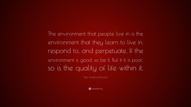 Ellen Swallow Richards Quote: “The environment that people live in is the environment that they learn to live in, respond to, and perpetuate. If the environment is good, so be it. But if it is poor, so is the quality of life within it.”