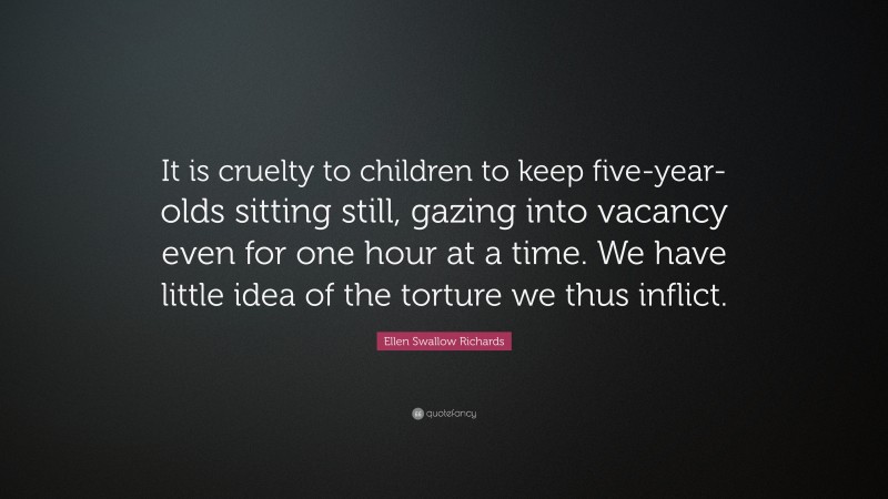 Ellen Swallow Richards Quote: “It is cruelty to children to keep five-year-olds sitting still, gazing into vacancy even for one hour at a time. We have little idea of the torture we thus inflict.”