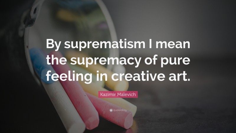 Kazimir Malevich Quote: “By suprematism I mean the supremacy of pure feeling in creative art.”