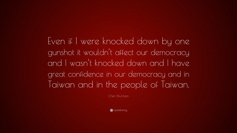 Chen Shui-bian Quote: “Even if I were knocked down by one gunshot it wouldn’t affect our democracy and I wasn’t knocked down and I have great confidence in our democracy and in Taiwan and in the people of Taiwan.”