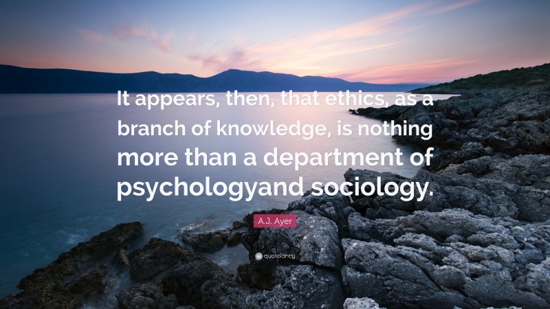 A.J. Ayer Quote: “It appears, then, that ethics, as a branch of knowledge, is nothing more than a department of psychologyand sociology.”