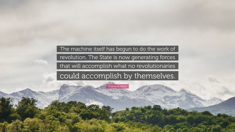 Charles A. Reich Quote: “The machine itself has begun to do the work of revolution. The State is now generating forces that will accomplish what no revolutionaries could accomplish by themselves.”
