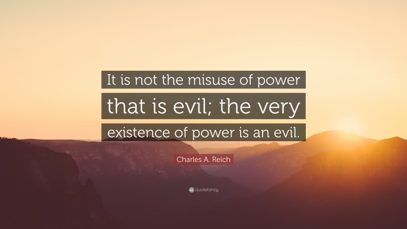 Charles A. Reich Quote: “It is not the misuse of power that is evil; the very existence of power is an evil.”