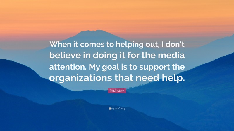 Paul Allen Quote: “When it comes to helping out, I don’t believe in doing it for the media attention. My goal is to support the organizations that need help.”