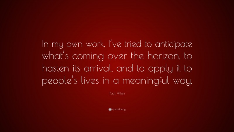 Paul Allen Quote: “In my own work, I’ve tried to anticipate what’s coming over the horizon, to hasten its arrival, and to apply it to people’s lives in a meaningful way.”