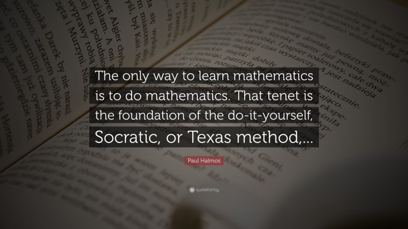 Paul Halmos Quote: “The only way to learn mathematics is to do mathematics. That tenet is the foundation of the do-it-yourself, Socratic, or Texas method,...”