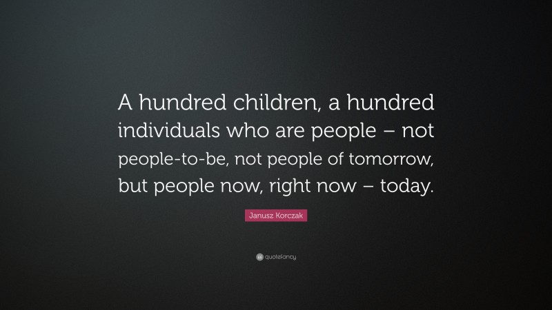 Janusz Korczak Quote: “A hundred children, a hundred individuals who are people – not people-to-be, not people of tomorrow, but people now, right now – today.”