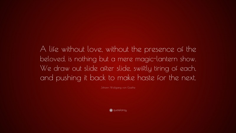 Johann Wolfgang von Goethe Quote: “A life without love, without the presence of the beloved, is nothing but a mere magic-lantern show. We draw out slide after slide, swiftly tiring of each, and pushing it back to make haste for the next.”