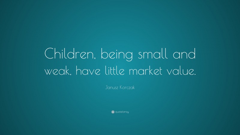 Janusz Korczak Quote: “Children, being small and weak, have little market value.”