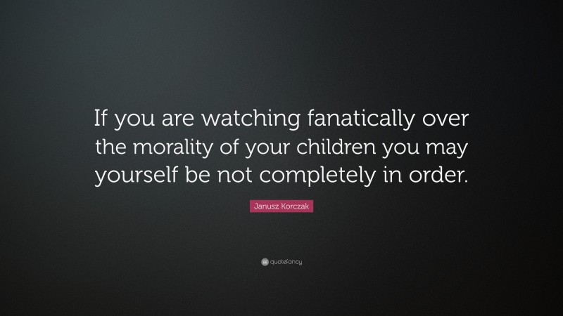 Janusz Korczak Quote: “If you are watching fanatically over the morality of your children you may yourself be not completely in order.”