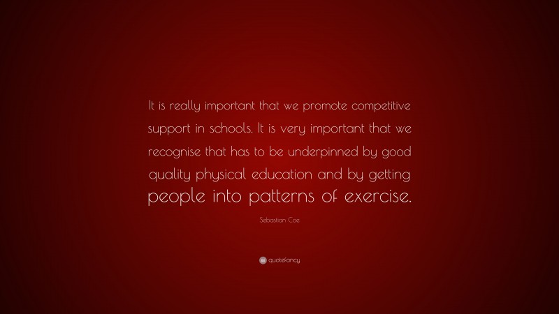 Sebastian Coe Quote: “It is really important that we promote competitive support in schools. It is very important that we recognise that has to be underpinned by good quality physical education and by getting people into patterns of exercise.”