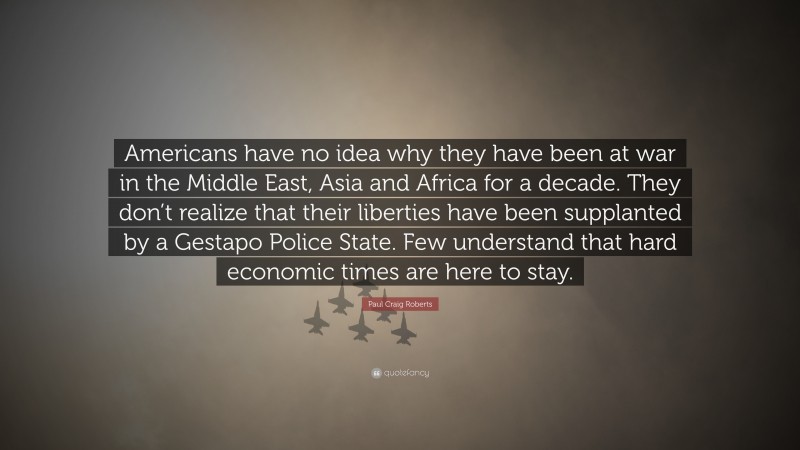 Paul Craig Roberts Quote: “Americans have no idea why they have been at war in the Middle East, Asia and Africa for a decade. They don’t realize that their liberties have been supplanted by a Gestapo Police State. Few understand that hard economic times are here to stay.”