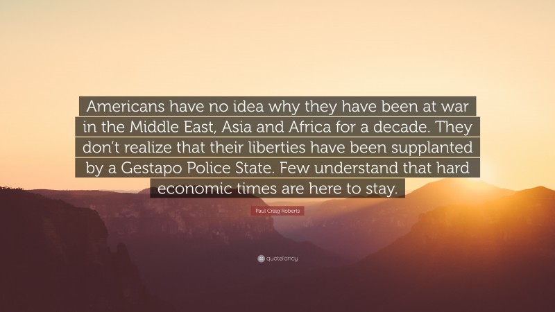 Paul Craig Roberts Quote: “Americans have no idea why they have been at war in the Middle East, Asia and Africa for a decade. They don’t realize that their liberties have been supplanted by a Gestapo Police State. Few understand that hard economic times are here to stay.”