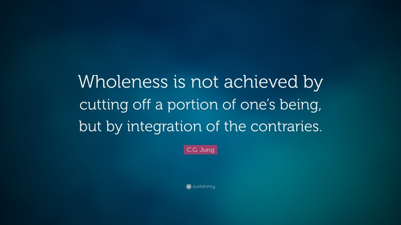 C.G. Jung Quote: “Wholeness is not achieved by cutting off a portion of one’s being, but by integration of the contraries.”