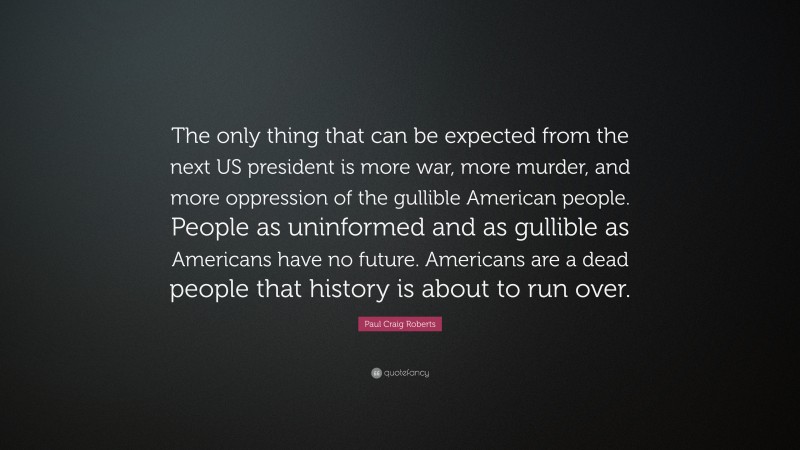 Paul Craig Roberts Quote: “The only thing that can be expected from the next US president is more war, more murder, and more oppression of the gullible American people. People as uninformed and as gullible as Americans have no future. Americans are a dead people that history is about to run over.”