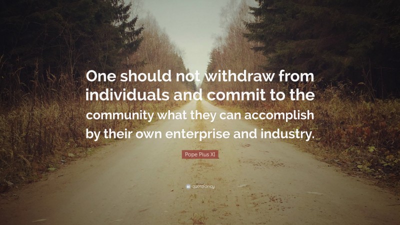 Pope Pius XI Quote: “One should not withdraw from individuals and commit to the community what they can accomplish by their own enterprise and industry.”