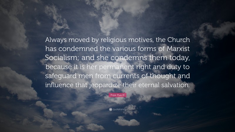 Pope Pius XI Quote: “Always moved by religious motives, the Church has condemned the various forms of Marxist Socialism; and she condemns them today, because it is her permanent right and duty to safeguard men from currents of thought and influence that jeopardize their eternal salvation.”