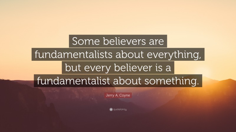 Jerry A. Coyne Quote: “Some believers are fundamentalists about everything, but every believer is a fundamentalist about something.”
