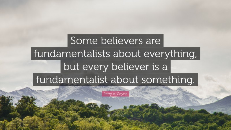 Jerry A. Coyne Quote: “Some believers are fundamentalists about everything, but every believer is a fundamentalist about something.”