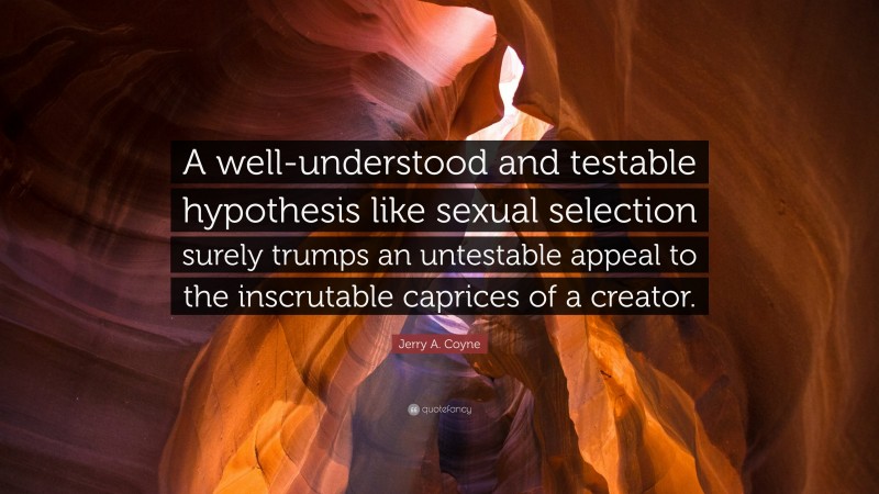 Jerry A. Coyne Quote: “A well-understood and testable hypothesis like sexual selection surely trumps an untestable appeal to the inscrutable caprices of a creator.”