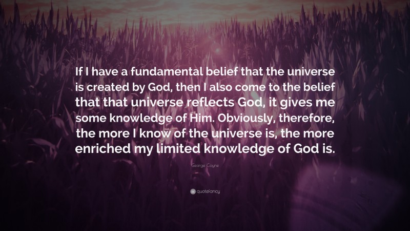 George Coyne Quote: “If I have a fundamental belief that the universe is created by God, then I also come to the belief that that universe reflects God, it gives me some knowledge of Him. Obviously, therefore, the more I know of the universe is, the more enriched my limited knowledge of God is.”