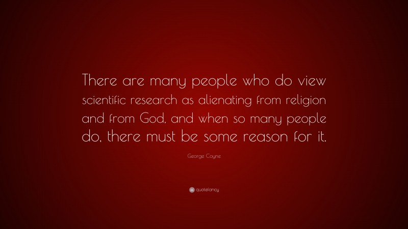 George Coyne Quote: “There are many people who do view scientific research as alienating from religion and from God, and when so many people do, there must be some reason for it.”