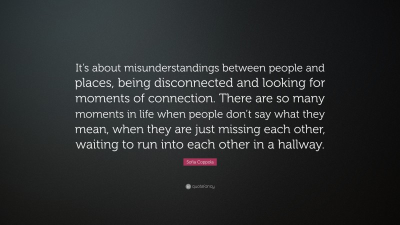 Sofia Coppola Quote: “It’s about misunderstandings between people and places, being disconnected and looking for moments of connection. There are so many moments in life when people don’t say what they mean, when they are just missing each other, waiting to run into each other in a hallway.”