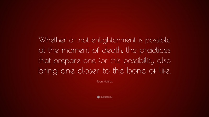 Joan Halifax Quote: “Whether or not enlightenment is possible at the moment of death, the practices that prepare one for this possibility also bring one closer to the bone of life.”