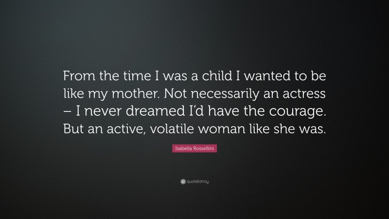 Isabella Rossellini Quote: “From the time I was a child I wanted to be like my mother. Not necessarily an actress – I never dreamed I’d have the courage. But an active, volatile woman like she was.”